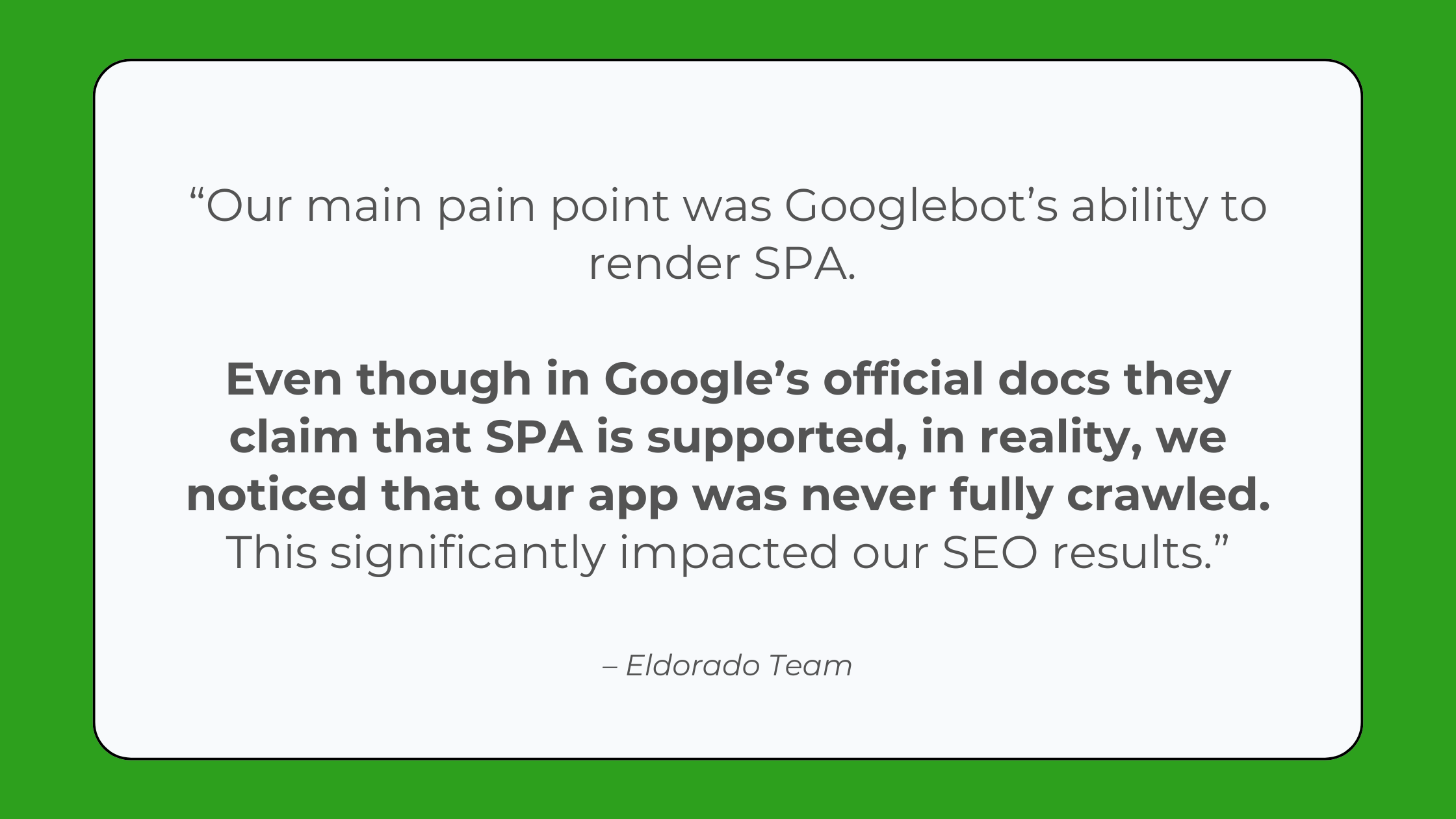 Quote that says: “Our main pain point was Googlebot’s ability to render SPA. Even though in their official docs they claim that SPA is supported, in reality, we noticed that our app was never fully crawled, which significantly impacted our SEO results.” - Eldorado GG team