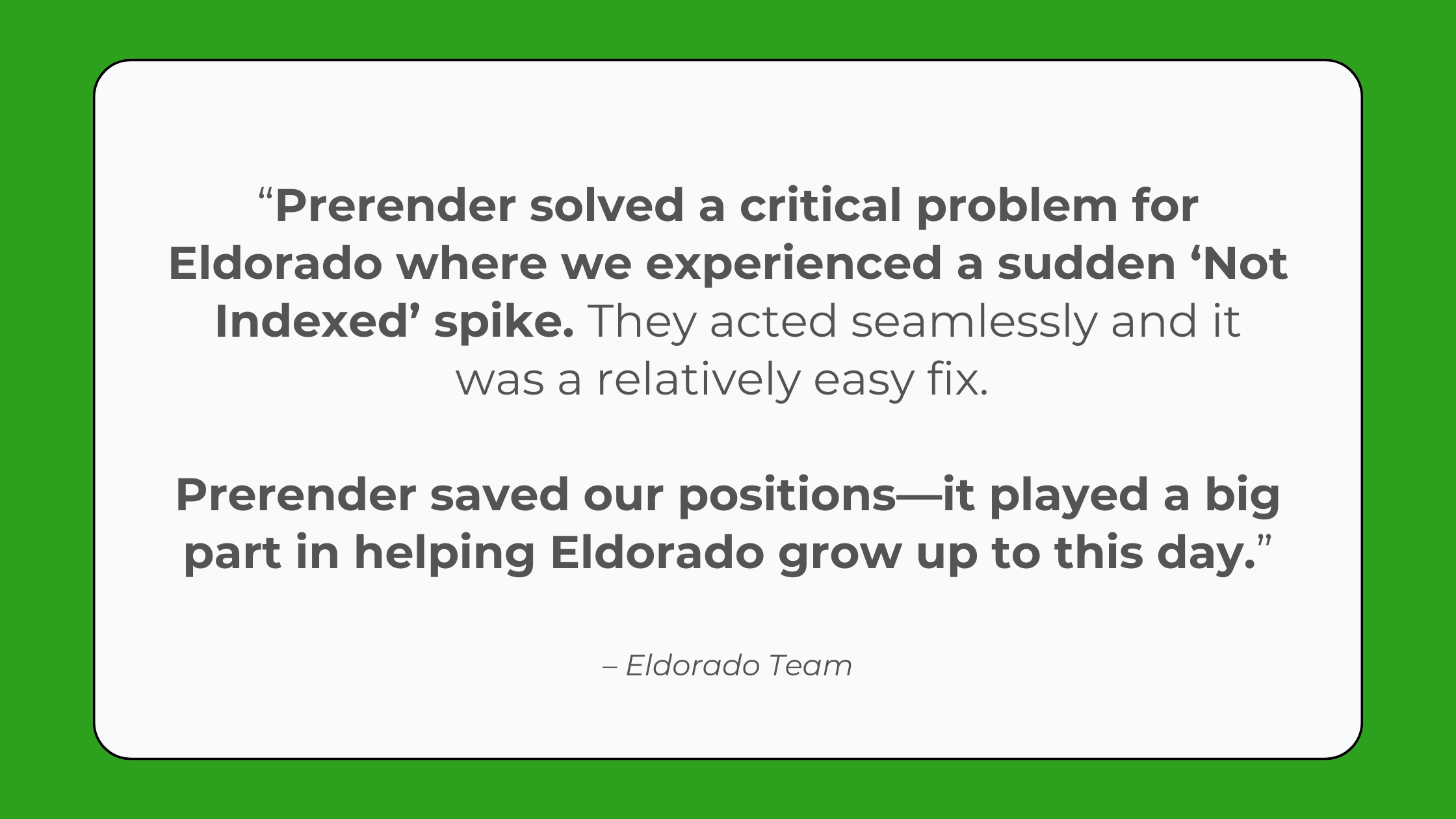 “Prerender solved a critical problem for Eldorado where we experienced a sudden ‘Not Indexed’ spike. They acted seamlessly, and it was a relatively easy fix, which saved our positions and played a big part in helping Eldorado grow up to this day.” - Review from the Eldorado GG Team about Prerender.io