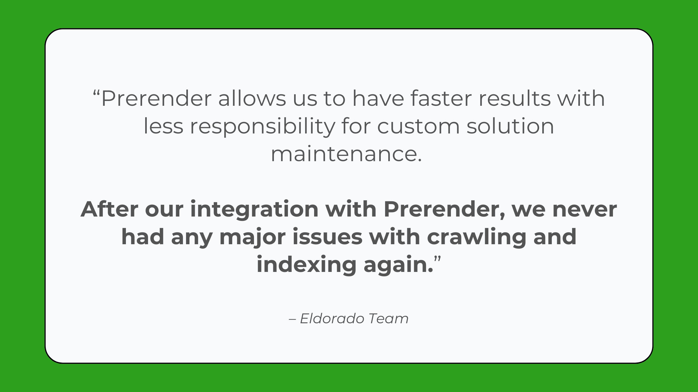 Quote from Eldorado GG that says: “We decided that Prerender allows us to have faster results with less responsibility for custom solution maintenance. After the integration, we never had any major issues with crawling and indexing again. The tool does its job without hiccups, which already beats most other tools that struggle to provide a good rendering solution.”