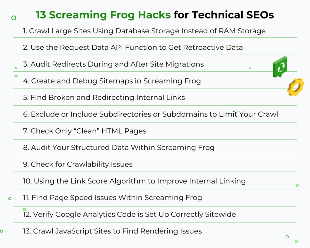 13 screaming frog tips and features to help technical SEOs optimize their sites.

1) crawl large sites with database storage (not RAM)
2) use the Request Data API function
3) Audit redirects during and after migrations
4) create and debug sitemaps in screaming frog
5) find broken and redirecting internal links
6) exclude or include subdirectories/subdomains to limit crawl
7) check only "clean" HTML
8) audit structured data
9) check for crawlability issues
10) use the link score algorithm
11) find page speed issues
12) verify GA code is set up
13) crawl JS sites